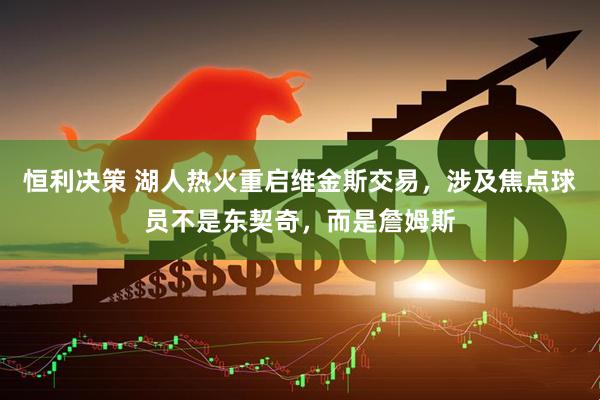 恒利决策 湖人热火重启维金斯交易，涉及焦点球员不是东契奇，而是詹姆斯