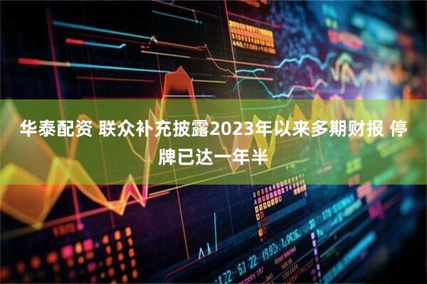 华泰配资 联众补充披露2023年以来多期财报 停牌已达一年半