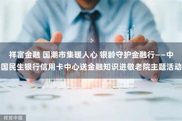 祥富金融 国潮市集暖人心 银龄守护金融行——中国民生银行信用卡中心送金融知识进敬老院主题活动