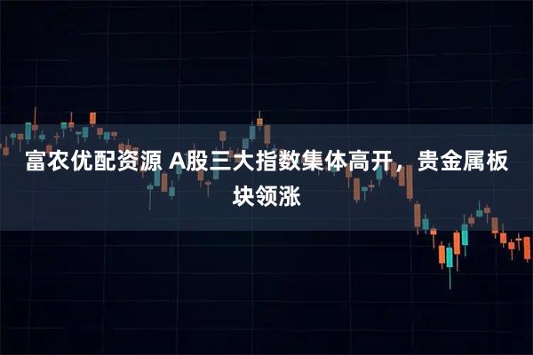 富农优配资源 A股三大指数集体高开，贵金属板块领涨