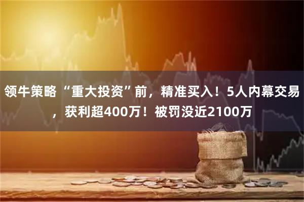 领牛策略 “重大投资”前，精准买入！5人内幕交易，获利超400万！被罚没近2100万