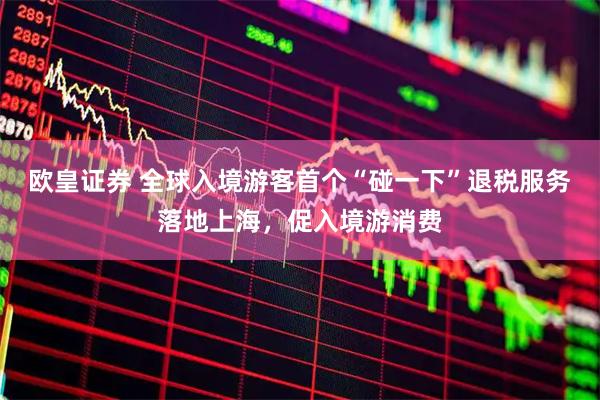 欧皇证券 全球入境游客首个“碰一下”退税服务落地上海，促入境游消费