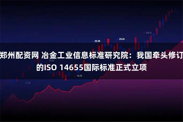 郑州配资网 冶金工业信息标准研究院：我国牵头修订的ISO 14655国际标准正式立项