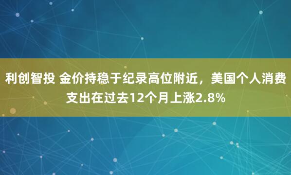 利创智投 金价持稳于纪录高位附近，美国个人消费支出在过去12个月上涨2.8%