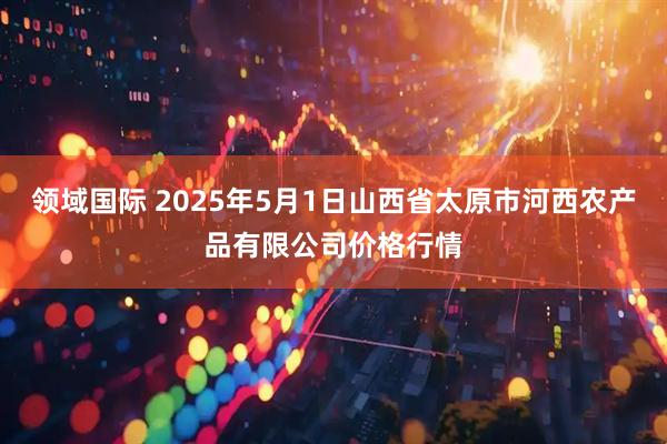 领域国际 2025年5月1日山西省太原市河西农产品有限公司价格行情