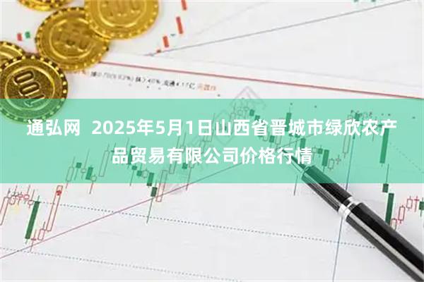 通弘网  2025年5月1日山西省晋城市绿欣农产品贸易有限公司价格行情
