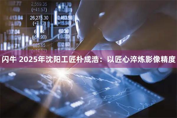 闪牛 2025年沈阳工匠朴成浩：以匠心淬炼影像精度