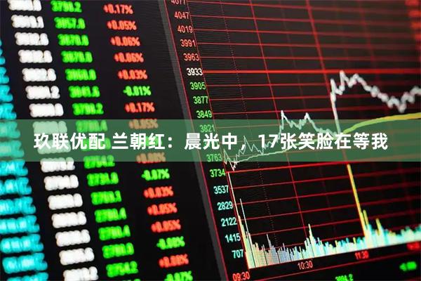 玖联优配 兰朝红：晨光中，17张笑脸在等我