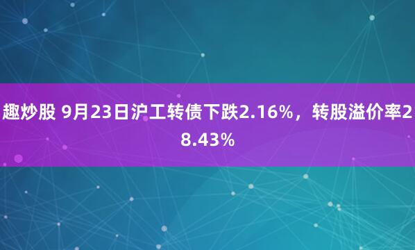 趣炒股 9月23日沪工转债下跌2.16%，转股溢价率28.43%