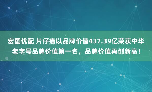 宏图优配 片仔癀以品牌价值437.39亿荣获中华老字号品牌价值第一名，品牌价值再创新高！