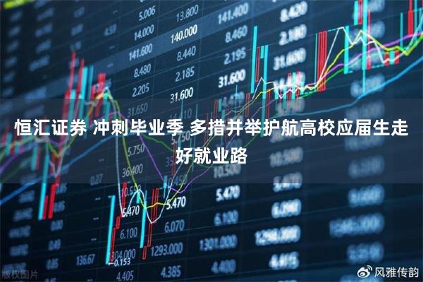 恒汇证券 冲刺毕业季 多措并举护航高校应届生走好就业路