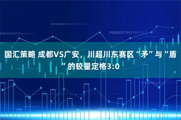 国汇策略 成都VS广安，川超川东赛区“矛”与“盾”的较量定格3:0