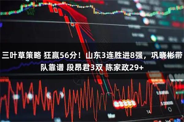 三叶草策略 狂赢56分！山东3连胜进8强，巩晓彬带队靠谱 段昂君3双 陈家政29+