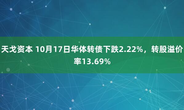 天戈资本 10月17日华体转债下跌2.22%，转股溢价率13.69%