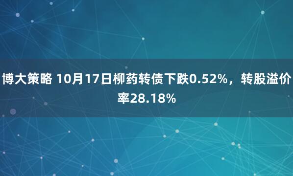 博大策略 10月17日柳药转债下跌0.52%，转股溢价率28.18%