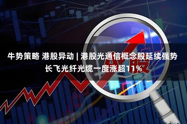 牛势策略 港股异动 | 港股光通信概念股延续强势 长飞光纤光缆一度涨超11%