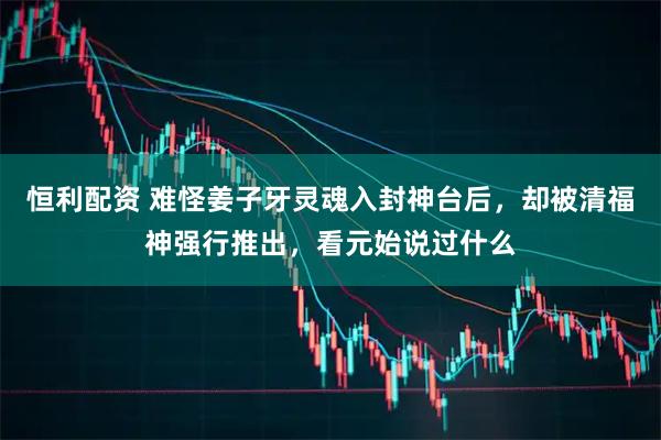 恒利配资 难怪姜子牙灵魂入封神台后，却被清福神强行推出，看元始说过什么