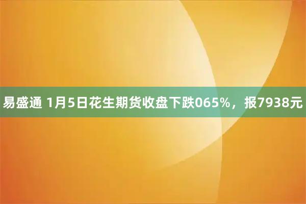 易盛通 1月5日花生期货收盘下跌065%，报7938元