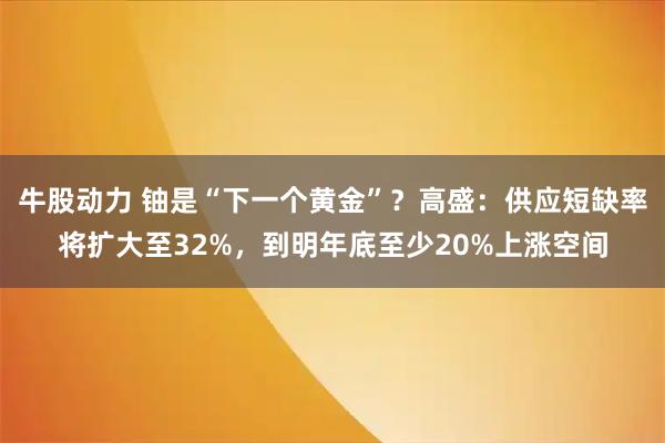 牛股动力 铀是“下一个黄金”？高盛：供应短缺率将扩大至32%，到明年底至少20%上涨空间