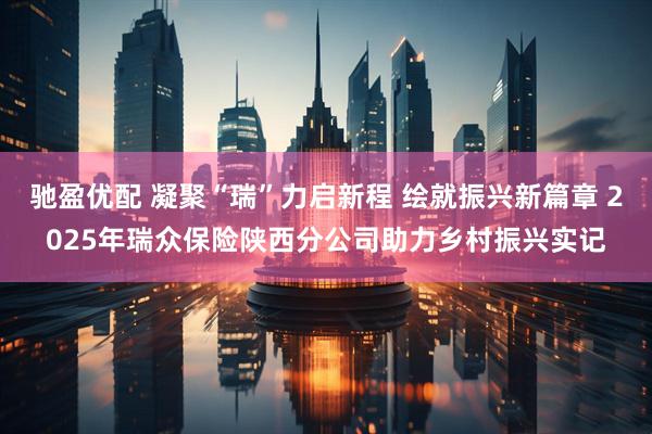 驰盈优配 凝聚“瑞”力启新程 绘就振兴新篇章 2025年瑞众保险陕西分公司助力乡村振兴实记