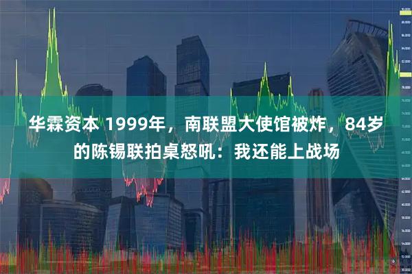 华霖资本 1999年，南联盟大使馆被炸，84岁的陈锡联拍桌怒吼：我还能上战场