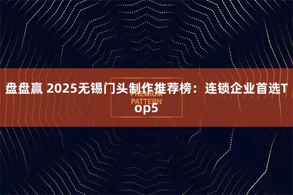 盘盘赢 2025无锡门头制作推荐榜：连锁企业首选Top5