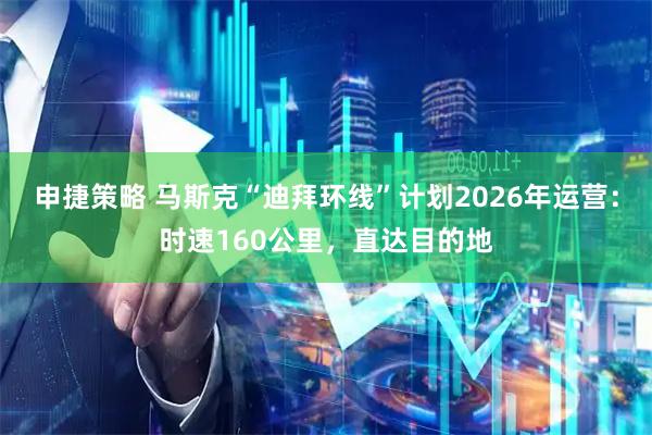 申捷策略 马斯克“迪拜环线”计划2026年运营：时速160公里，直达目的地
