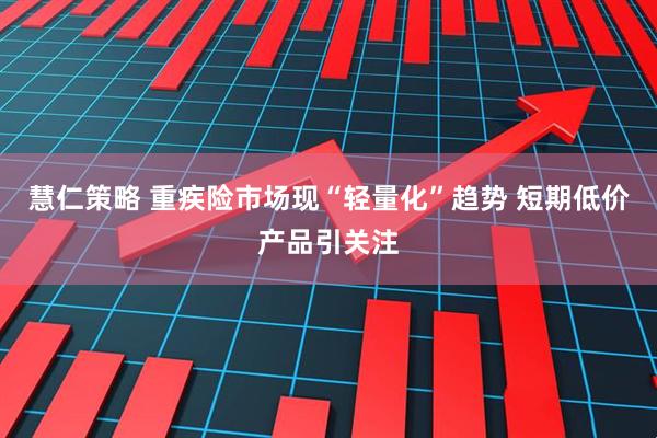 慧仁策略 重疾险市场现“轻量化”趋势 短期低价产品引关注