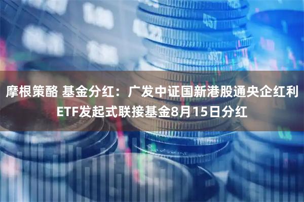 摩根策酪 基金分红：广发中证国新港股通央企红利ETF发起式联接基金8月15日分红