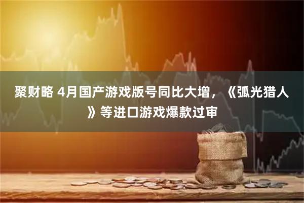 聚财略 4月国产游戏版号同比大增，《弧光猎人》等进口游戏爆款过审