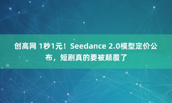 创高网 1秒1元！Seedance 2.0模型定价公布，短剧真的要被颠覆了